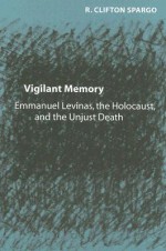 Vigilant Memory: Emmanuel Levinas, the Holocaust, and the Unjust Death - R. Clifton Spargo