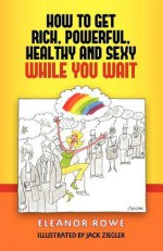 How to Get Rich, Powerful, Healthy and Sexy While You Wait - Eleanor Rowe, Jack Ziegler