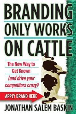 Branding Only Works on Cattle: The New Way to Get Known (and drive your competitors crazy) - Jonathan Salem Baskin