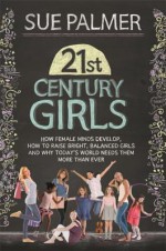 21st Century Girls: How Female Minds Develop, How to Raise Bright, Balanced Girls and Why Today�s World Needs Them More Than Ever - Sue Palmer