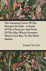 The Amazing Career of the Marquis de Sade - A Study of the Character and Views of the Man Whose Fantastic Works Gave Rise to the Word Sadism - Joseph McCabe