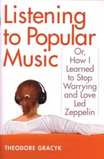 Listening to Popular Music: Or, How I Learned to Stop Worrying and Love Led Zeppelin - Theodore Gracyk