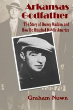 Arkansas Godfather: The Story of Owney Madden and How He Hijacked Middle America - Graham Nown