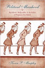 Political Manhood: Red Bloods, Mollycoddles, and the Politics of Progressive Era Reform - Kevin P. Murphy