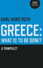 Greece: What Is to Be Done?: A Pamphlet - Karl Heinz Roth