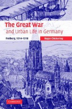 The Great War and Urban Life in Germany: Freiburg, 1914 1918 - Roger Chickering, Paul M. Kennedy, Jay Murray Winter