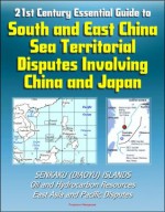 21st Century Essential Guide to South and East China Sea Territorial Disputes Involving China and Japan - Senkaku (Diaoyu) Islands, Oil and Hydrocarbon Resources, East Asia and Pacific Disputes - U.S. Senate, Energy Information Administration (EIA), Central Intelligence Agency (CIA), Defense Department, Department of State, U.S. House of Representatives, White House, U.S. Government