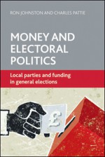 Money and Electoral Politics: Local Parties and Funding at General Elections - Ron Johnston, Charles Pattie