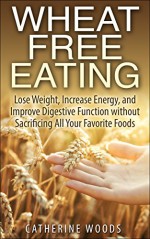 Wheat Free Eating: Lose Weight, Increase Energy, and Improve Digestive Function without Sacrificing All Your Favorite Foods (Bonus Recipes Inside!) - Catherine Woods, Wheat Free, Gluten Free