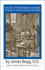 The Use of Instruments of Music in Christian Corporate Worship Indefensible - James Begg, Therese B. McMahon, C. Matthew McMahon