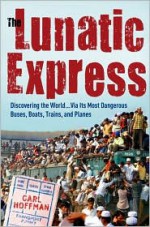 The Lunatic Express: Discovering the World... via Its Most Dangerous Buses, Boats, Trains, and Planes - Carl Hoffman