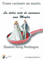 Come cucinare un marito - La dolce arte di cucinare una moglie (Italian Edition) - Elizabeth Strong Worthington, Ilaria Isaia