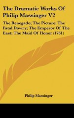 The Dramatic Works of Philip Massinger V2: The Renegado; The Picture; The Fatal Dowry; The Emperor of the East; The Maid of Honor (1761) - Philip Massinger