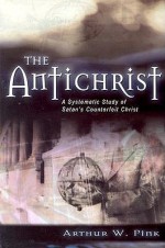 The Antichrist: A Systematic Study of Satan's Counterfeit Christ - Arthur W. Pink, George Nathaniel Henry Peters