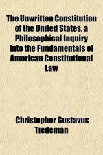 The Unwritten Constitution of the United States, a Philosophical Inquiry Into the Fundamentals of American Constitutional Law - Christopher Tiedeman