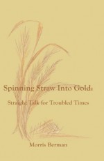 Spinning Straw into Gold: Straight Talk for Troubled Times - Morris Berman