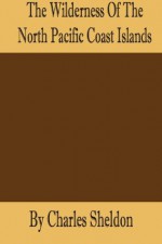 The Wilderness of the North Pacific Coast Islands: A Hunter's Experiences while Searching for Wapiti, Bears, and Caribou on the Larger Coast Islands of British Columbia and Alaska - Charles Sheldon