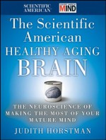 The Scientific American Healthy Aging Brain: The Neuroscience of Making the Most of Your Mature Mind - Judith Horstman