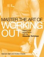 Master the Art of Working Out: Raising Your Performance with the Alexander Technique - Malcolm Balk, Andrew Shields