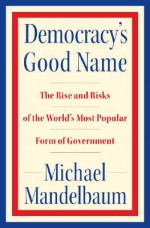 Democracy's Good Name: The Rise and Risks of the World's Most Popular Form of Government - Michael Mandelbaum