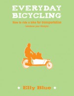 Everyday Bicycling: How to Ride a Bike for Transportation (Whatever Your Lifestyle) - Elly Blue