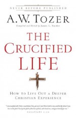 The Crucified Life: How To Live Out A Deeper Christian Experience - A.W. Tozer, James L. Snyder