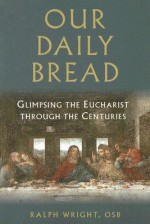 Our Daily Bread: Glimpsing the Eucharist Through the Centuries - Ralph Wright