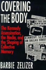 Covering the Body: The Kennedy Assassination, the Media, and the Shaping of Collective Memory - Barbie Zelizer, Barbie Zeilizer