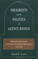 Presidents and the Politics of Agency Design: Political Insulation in the United States Government Bureaucracy, 1946-1997 - David Lewis