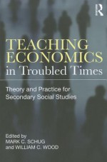 Teaching Economics in Troubled Times: Theory and Practice for Secondary Social Studies - Mark Schug, William Wood