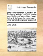 The complete fisher: or, the true art of angling. Being a clear and speedy way of taking all sorts of fresh water fish, with the worm, fly, paste, and other baits in their proper seasons - John Smith