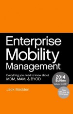 Enterprise Mobility Management: Everything you need to know about MDM, MAM, and BYOD, 2014 Edition - Jack Madden, Brian Madden