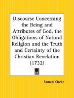 Discourse Concerning the Being and Attributes of God, the Obligations of Natural Religion and the Truth and Certainty of the Christian Revelation - Samuel Clarke