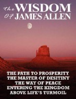 The Wisdom of James Allen: The Path to Prosperity, the Master of Desitiny, the Way of Peace, Entering the Kingdom, Above Life's Turmoil - James Allen