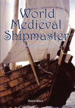 The World of the Medieval Shipmaster: Law, Business and the Sea, c.1350-c.1450 - Robin Ward