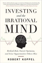 Investing and the Irrational Mind: Rethink Risk, Outwit Optimism, and Seize Opportunities Others Miss - Robert Koppel