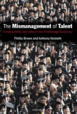 The Mismanagement of Talent: Employability and Jobs in the Knowledge Economy - Phillip Brown, Anthony Hesketh, Sarah Williams