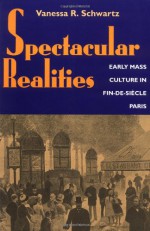 Spectacular Realities: Early Mass Culture in Fin-de-Siecle Paris - Vanessa R. Schwartz