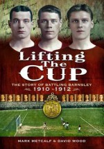 Lifting the Cup: The Story of Battling Barnsley, 1910-12. by Mark Metcalf, David Wood - Mark Metcalf