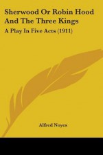 Sherwood or Robin Hood and the Three Kings: A Play in Five Acts (1911) - Alfred Noyes