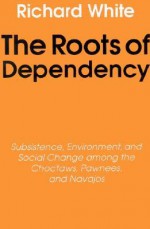 The Roots of Dependency: Subsistance, Environment, and Social Change among the Choctaws, Pawnees, and Navajos - Richard White