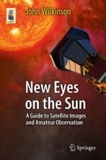 New Eyes on the Sun: A Guide to Satellite Images and Amateur Observation - John Wilkinson