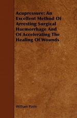 Acupressure: An Excellent Method of Arresting Surgical Haemorrhage and of Accelerating the Healing of Wounds - William Pirrie