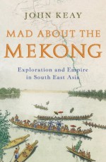 Mad About The Mekong: Exploration and Empire in South East Asia - John Keay