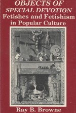 Objects of Special Devotion: Fetishes and Fetishism in Popular Culture - Ray B. Browne