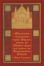 Manners, Customs, and Dress during the Middle Ages and during the Renaissance Period - Paul Lacroix, F. Kellerhoven