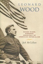 Leonard Wood: Rough Rider, Surgeon, Architect of American Imperialism - Jack McCallum