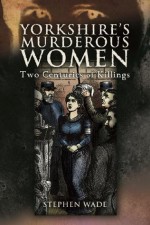 Yorkshire's Murderous Women - Stephen Wade