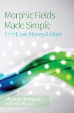 Morphic Fields Made Simple: Find Love, Money & More - Michael Ambazac, Robert Mason