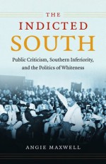 The Indicted South: Public Criticism, Southern Inferiority, and the Politics of Whiteness - Angie Maxwell